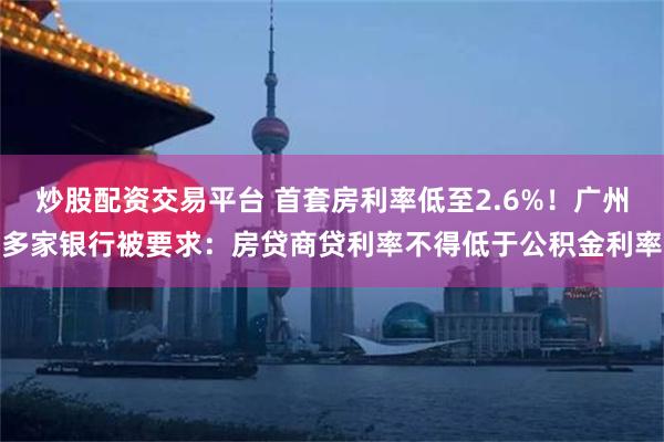 炒股配资交易平台 首套房利率低至2.6%！广州多家银行被要求：房贷商贷利率不得低于公积金利率