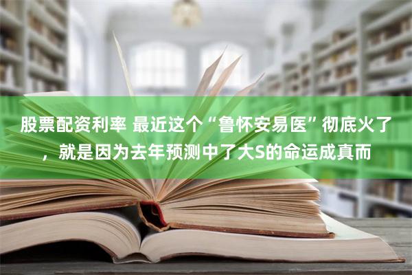 股票配资利率 最近这个“鲁怀安易医”彻底火了，就是因为去年预测中了大S的命运成真而