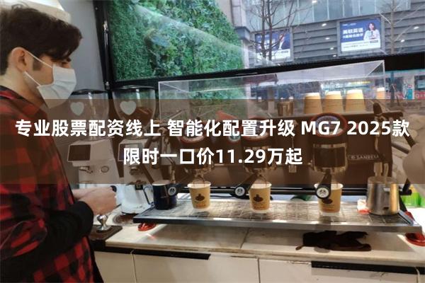 专业股票配资线上 智能化配置升级 MG7 2025款限时一口价11.29万起